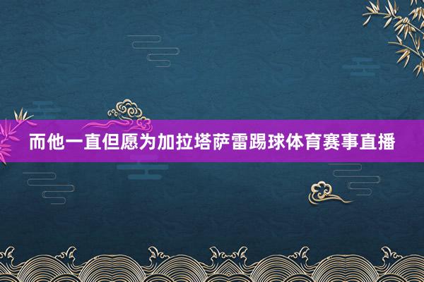 而他一直但愿为加拉塔萨雷踢球体育赛事直播