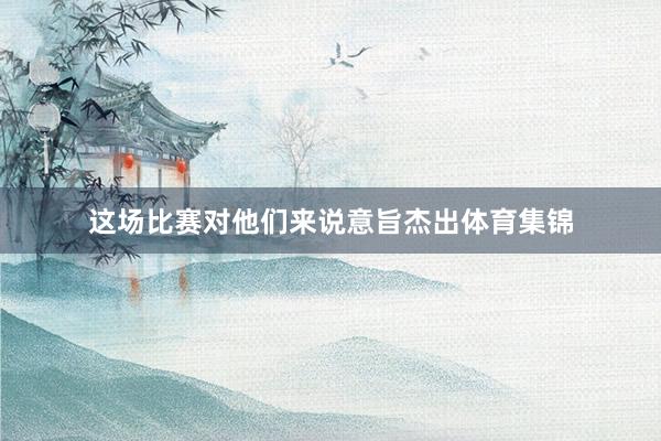 这场比赛对他们来说意旨杰出体育集锦