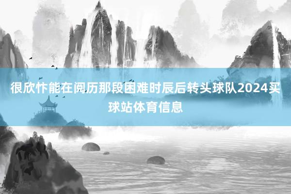 很欣忭能在阅历那段困难时辰后转头球队2024买球站体育信息