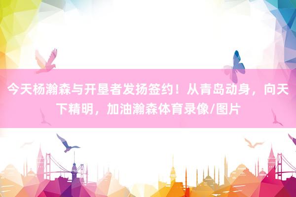 今天杨瀚森与开垦者发扬签约！从青岛动身，向天下精明，加油瀚森体育录像/图片