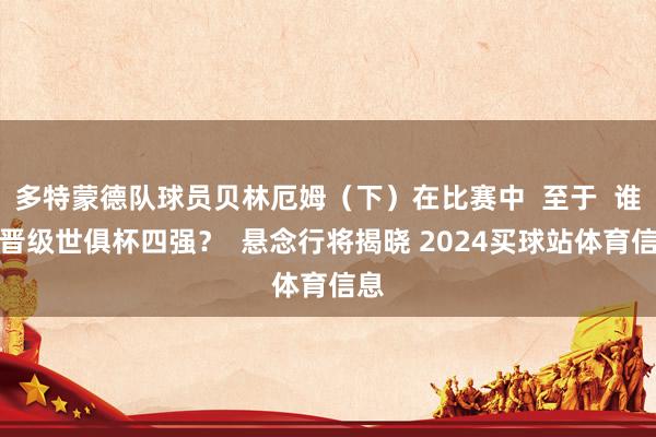 多特蒙德队球员贝林厄姆（下）在比赛中  至于  谁将晋级世俱杯四强？  悬念行将揭晓 2024买球站体育信息