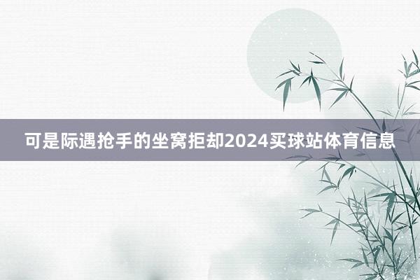 可是际遇抢手的坐窝拒却2024买球站体育信息