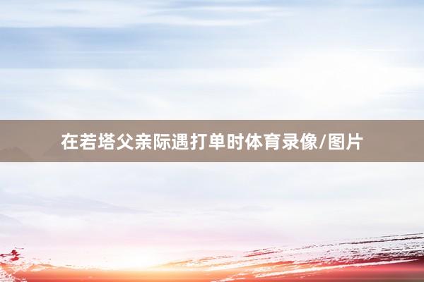 在若塔父亲际遇打单时体育录像/图片
