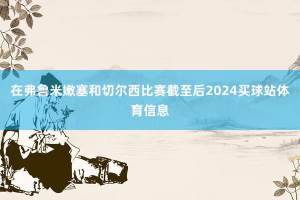 在弗鲁米嫩塞和切尔西比赛截至后2024买球站体育信息