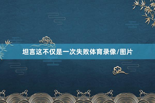 坦言这不仅是一次失败体育录像/图片