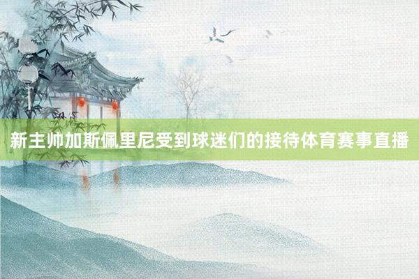 新主帅加斯佩里尼受到球迷们的接待体育赛事直播