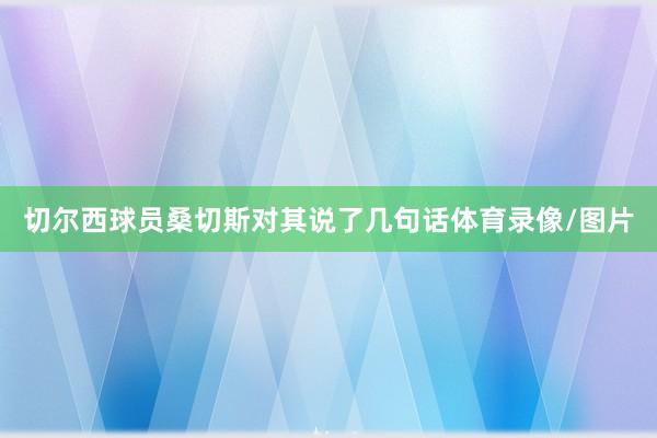 切尔西球员桑切斯对其说了几句话体育录像/图片
