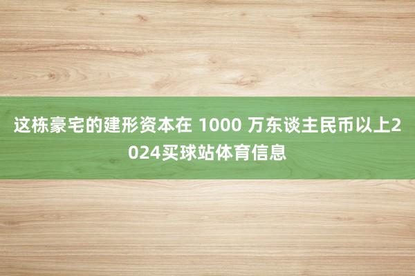 这栋豪宅的建形资本在 1000 万东谈主民币以上2024买球站体育信息