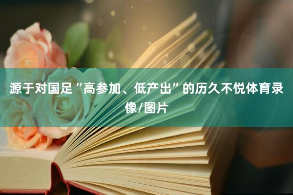 源于对国足“高参加、低产出”的历久不悦体育录像/图片