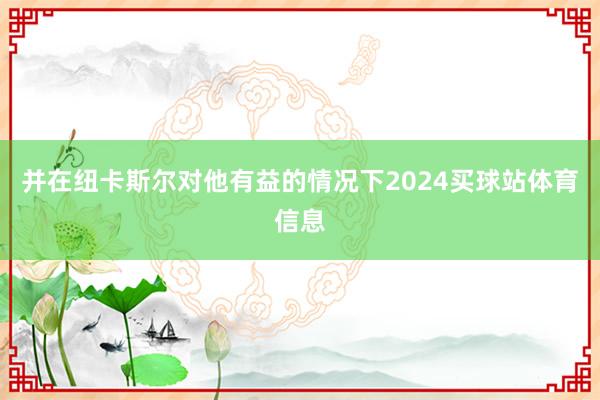 并在纽卡斯尔对他有益的情况下2024买球站体育信息