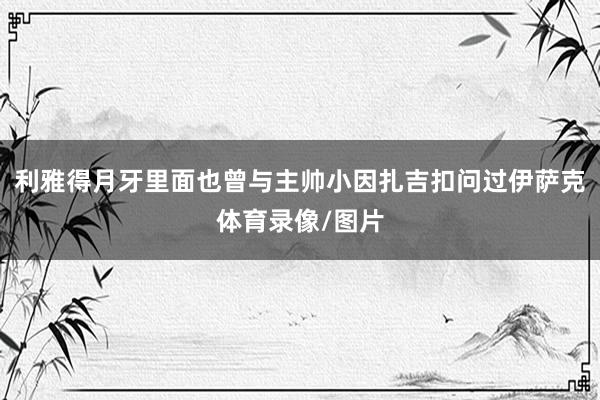 利雅得月牙里面也曾与主帅小因扎吉扣问过伊萨克体育录像/图片