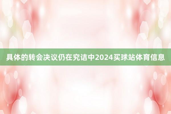 具体的转会决议仍在究诘中2024买球站体育信息