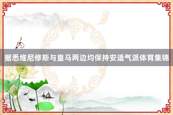 据悉维尼修斯与皇马两边均保持安适气派体育集锦