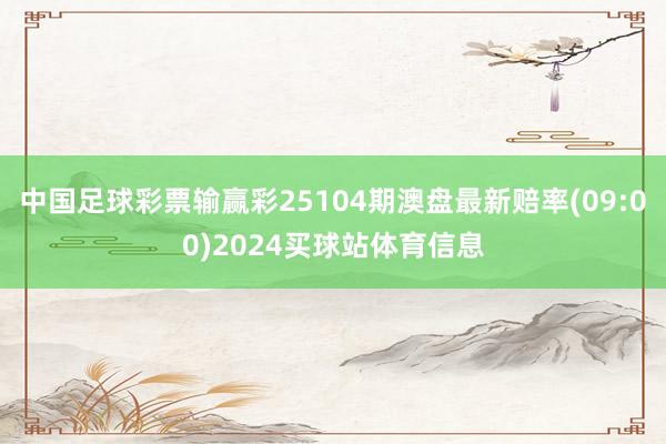 中国足球彩票输赢彩25104期澳盘最新赔率(09:00)2024买球站体育信息