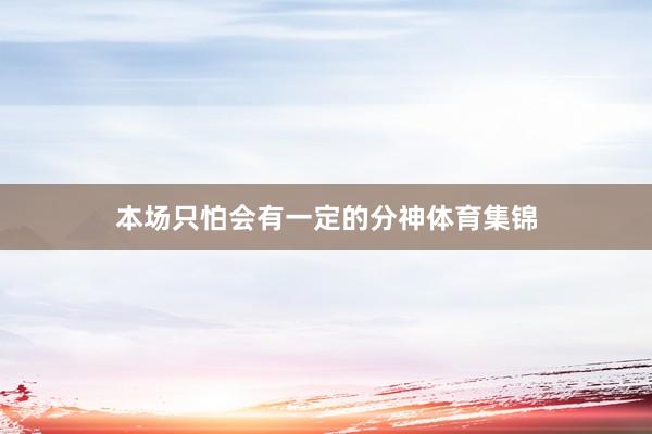 本场只怕会有一定的分神体育集锦