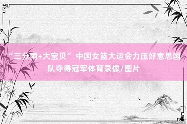 “三分雨+大宝贝” 中国女篮大运会力压好意思国队夺得冠军体育录像/图片