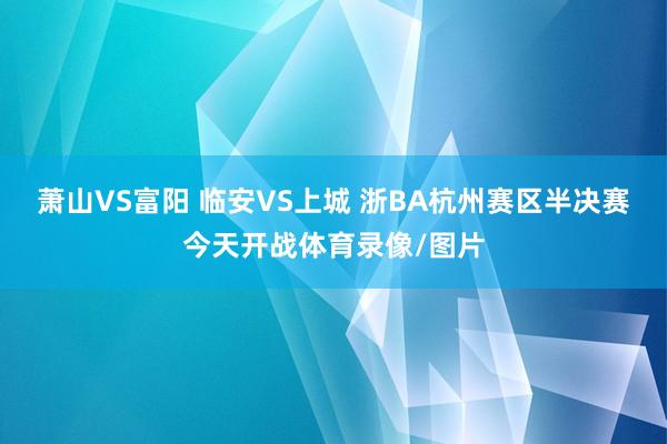 萧山VS富阳 临安VS上城 浙BA杭州赛区半决赛今天开战体育录像/图片