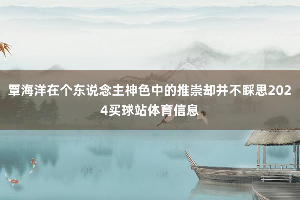 覃海洋在个东说念主神色中的推崇却并不睬思2024买球站体育信息