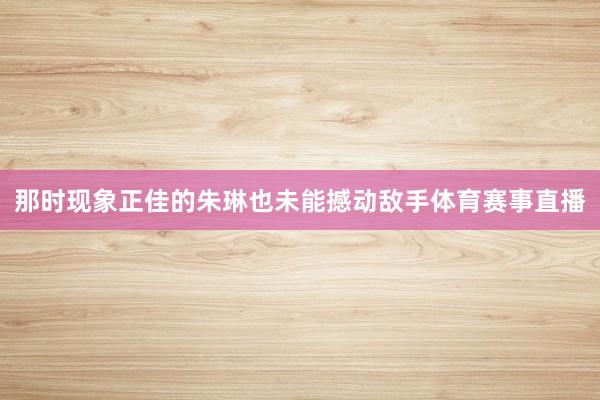 那时现象正佳的朱琳也未能撼动敌手体育赛事直播