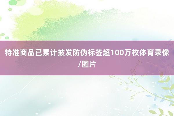 特准商品已累计披发防伪标签超100万枚体育录像/图片
