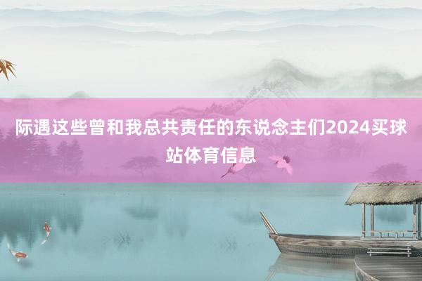际遇这些曾和我总共责任的东说念主们2024买球站体育信息