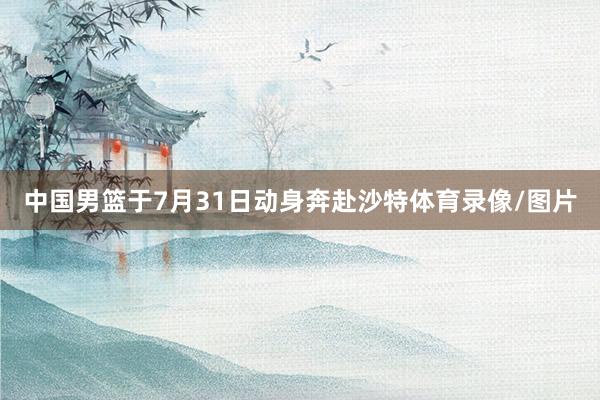 中国男篮于7月31日动身奔赴沙特体育录像/图片