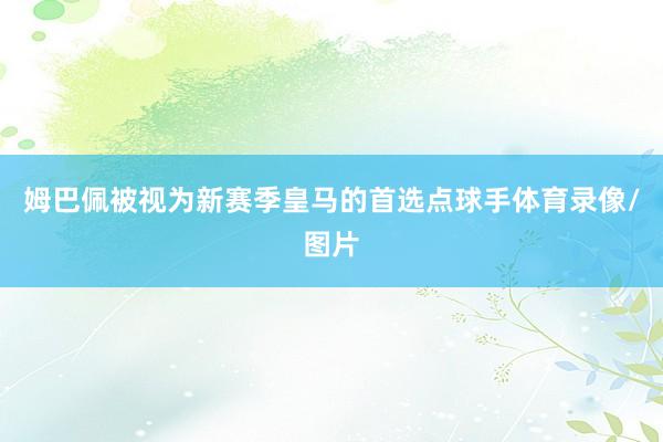姆巴佩被视为新赛季皇马的首选点球手体育录像/图片