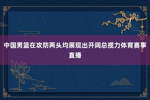 中国男篮在攻防两头均展现出开阔总揽力体育赛事直播