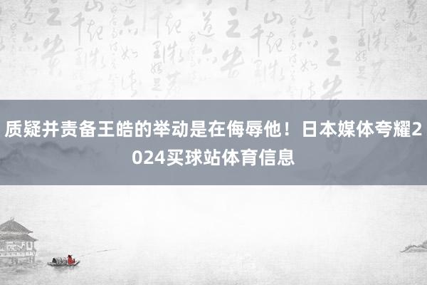 质疑并责备王皓的举动是在侮辱他！日本媒体夸耀2024买球站体育信息