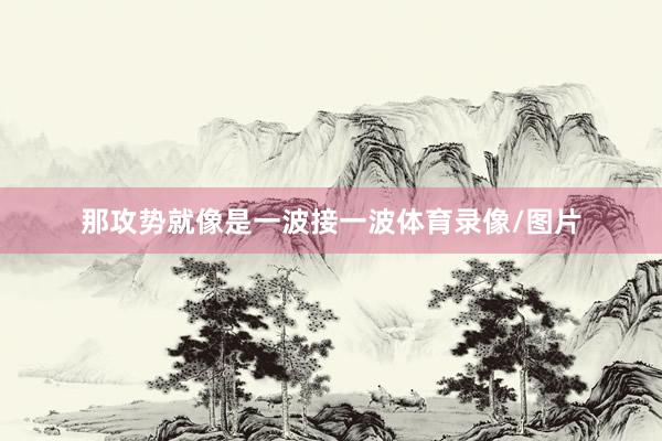 那攻势就像是一波接一波体育录像/图片