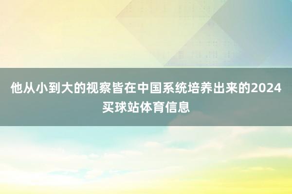 他从小到大的视察皆在中国系统培养出来的2024买球站体育信息