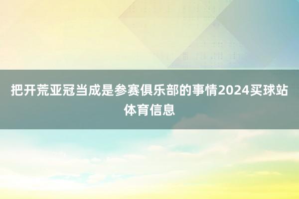 把开荒亚冠当成是参赛俱乐部的事情2024买球站体育信息