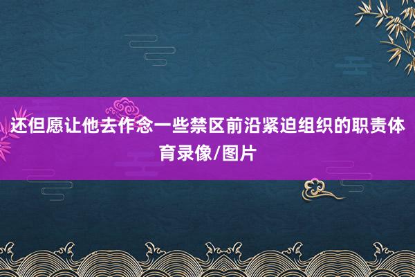 还但愿让他去作念一些禁区前沿紧迫组织的职责体育录像/图片