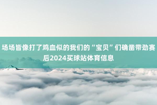 场场皆像打了鸡血似的我们的“宝贝”们确凿带劲赛后2024买球站体育信息