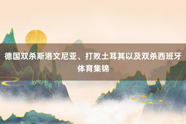 德国双杀斯洛文尼亚、打败土耳其以及双杀西班牙体育集锦
