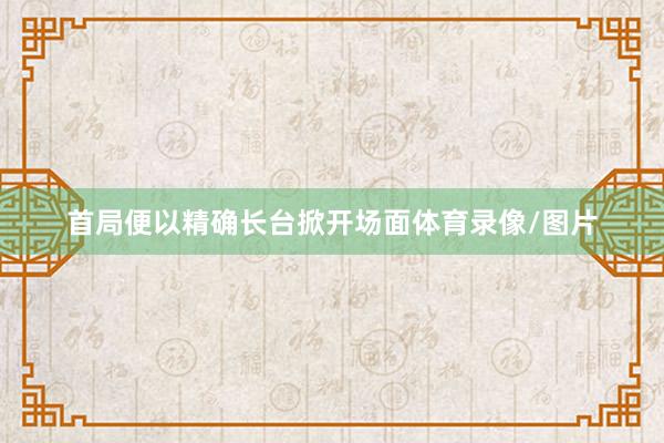 首局便以精确长台掀开场面体育录像/图片