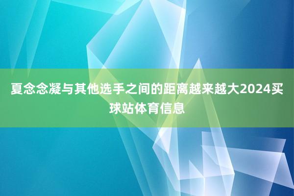 夏念念凝与其他选手之间的距离越来越大2024买球站体育信息