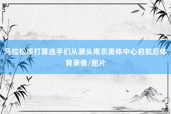 马拉松项打算选手们从源头南京奥体中心启航后体育录像/图片