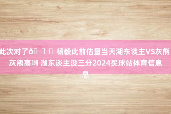 此次对了😄杨毅此前估量当天湖东谈主VS灰熊：灰熊高啊 湖东谈主没三分2024买球站体育信息