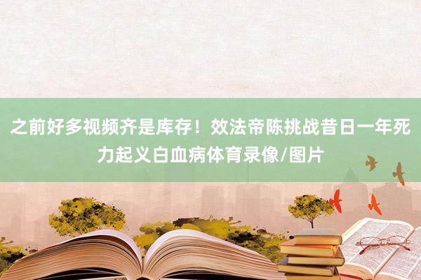 之前好多视频齐是库存！效法帝陈挑战昔日一年死力起义白血病体育录像/图片