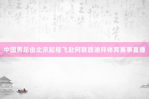 中国男足由北京起程飞赴阿联酋迪拜体育赛事直播
