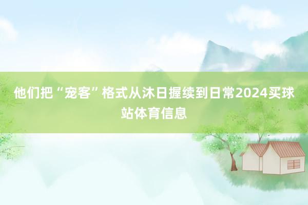 他们把“宠客”格式从沐日握续到日常2024买球站体育信息
