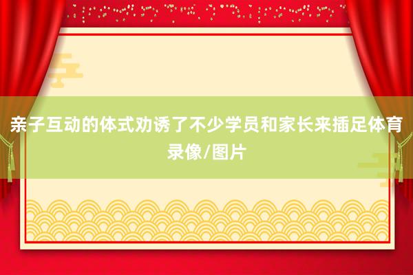 亲子互动的体式劝诱了不少学员和家长来插足体育录像/图片