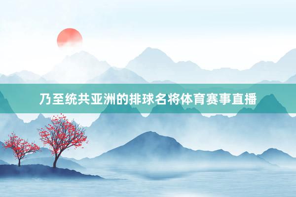 乃至统共亚洲的排球名将体育赛事直播