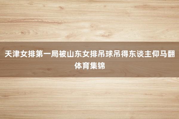 天津女排第一局被山东女排吊球吊得东谈主仰马翻体育集锦