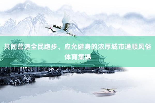 共同营造全民跑步、应允健身的浓厚城市通顺风俗体育集锦