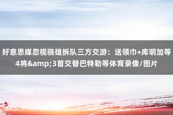 好意思媒忽视骁雄拆队三方交游：送领巾+库明加等4将&3首交替巴特勒等体育录像/图片