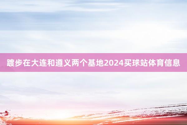 踱步在大连和遵义两个基地2024买球站体育信息