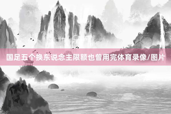 国足五个换东说念主限额也曾用完体育录像/图片