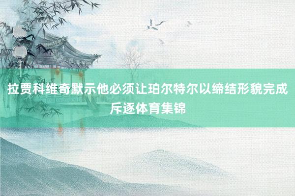 拉贾科维奇默示他必须让珀尔特尔以缔结形貌完成斥逐体育集锦